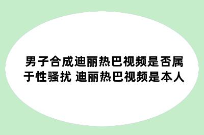 男子合成迪丽热巴视频是否属于性骚扰 迪丽热巴视频是本人